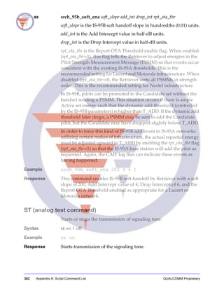 302 Appendix A: Script Command List QUALCOMM Proprietary
Syntax srch_95b_soft_ena soft_slope add_int drop_int rpt_ota_thr
soft_slope is the IS-95B soft handoff slope in hundredths (0.01) units.
add_int is the Add Intercept value in half-dB units.
drop_int is the Drop Intercept value in half-dB units.
rpt_ota_thr is the Report OTA Threshold enable flag. When enabled
(rpt_ota_thr=1), this flag tells the Retriever to adjust energies in the
Pilot Strength Measurement Message (PSMM) so that events occur
consistent with the existing IS-95A thresholds. This is the
recommended setting for Lucent and Motorola infrastructure. When
disabled (rpt_ota_thr=0), the Retriever sorts all PSMMs in strength
order. This is the recommended setting for Nortel infrastructure.
In IS-95B, pilots can be promoted to the Candidate set without the
handset sending a PSMM. This situation occurs if there is ample
Active set energy such that the dynamic add threshold (controlled
by the IS-95B parameters) is higher than T_ADD. If the dynamic add
threshold later drops, a PSMM may be sent to add the Candidate
pilot, but the Candidate may have dropped slightly below T_ADD.
In order to force this kind of IS-95B add event in IS-95A networks
utilizing certain makes of infrastructure, the actual reported energy
must be adjusted upward to T_ADD by enabling the rpt_ota_thr flag
(rpt_ota_thr=1) so that the IS-95A base station will add the pilot as
requested. Again, the CAIT log files can indicate these events as
having happened.
Example srch_95b_soft_ena 200 4 6 1
Response This command enables IS-95B soft-handoff by Retriever with a soft
slope of 200, Add Intercept value of 4, Drop Intercept of 6, and the
Report OTA Threshold enabled as appropriate for a Lucent or
Motorola network.
ST (analog test command)
Starts or stops the transmission of signaling tone.
Syntax st on | off
Example st on
Response Starts transmission of the signaling tone.
 
