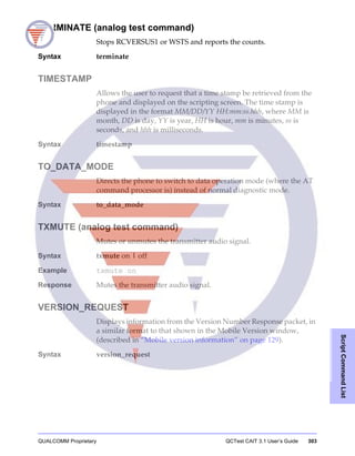 QUALCOMM Proprietary QCTest CAIT 3.1 User’s Guide 303
ScriptCommandList
TERMINATE (analog test command)
Stops RCVERSUS1 or WSTS and reports the counts.
Syntax terminate
TIMESTAMP
Allows the user to request that a time stamp be retrieved from the
phone and displayed on the scripting screen. The time stamp is
displayed in the format MM/DD/YY HH:mm:ss.hhh, where MM is
month, DD is day, YY is year, HH is hour, mm is minutes, ss is
seconds, and hhh is milliseconds.
Syntax timestamp
TO_DATA_MODE
Directs the phone to switch to data operation mode (where the AT
command processor is) instead of normal diagnostic mode.
Syntax to_data_mode
TXMUTE (analog test command)
Mutes or unmutes the transmitter audio signal.
Syntax txmute on | off
Example txmute on
Response Mutes the transmitter audio signal.
VERSION_REQUEST
Displays information from the Version Number Response packet, in
a similar format to that shown in the Mobile Version window,
(described in “Mobile version information” on page 129).
Syntax version_request
 