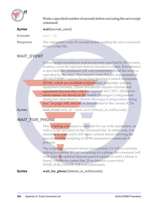 304 Appendix A: Script Command List QUALCOMM Proprietary
WAIT
Waits a specified number of seconds before executing the next script
command.
Syntax wait [seconds_value]
Example wait 20
Response The interpreter waits 20 seconds before reading the next command
from a script file.
WAIT_EVENT
Causes script execution to wait for an event, specified by ID or name,
to arrive, or for the optional timeout duration to expire. If no timeout
is specified, the command will wait indefinitely (until the script is
cancelled by the user). The numeric event IDs are documented in
QUALCOMM’s various Serial Data Interface Control documents
(ICDs), which are available to Qualcomm subscriber and test
equipment licensees. (These documents require a license and
agreement beyond that which is required for CAIT.) All known
event names are shown in the Mobile Messages Configuration
dialog box (described in “Mobile Messages Configuration dialog
box” on page 168), and are as documented in the various ICDs.
Syntax wait_event event_id | event_name [timeout_in_milliseconds]
WAIT_FOR_PHONE
This scripting command is intended for use with automation, or
with a script specified on the command line. In either case, it is
desirable to wait until CAIT finds a phone before allowing the
execution of the scripting or COM automation commands to
proceed.
The scripting command returns immediately if CAIT is currently
talking to a phone. If CAIT is looking for a phone, the command will
wait until the optional timeout period expires, or until a phone is
found, whichever comes first. If no timeout is provided,
WAIT_FOR_PHONE will wait indefinitely.
Syntax wait_for_phone [timeout_in_milliseconds]
 
