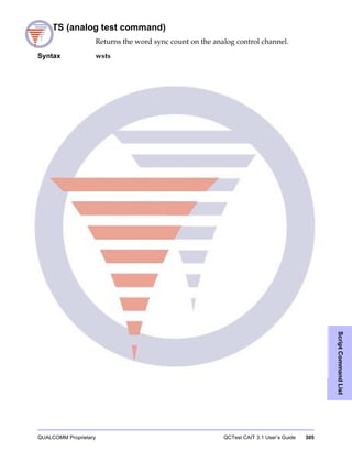 QUALCOMM Proprietary QCTest CAIT 3.1 User’s Guide 305
ScriptCommandList
WSTS (analog test command)
Returns the word sync count on the analog control channel.
Syntax wsts
 