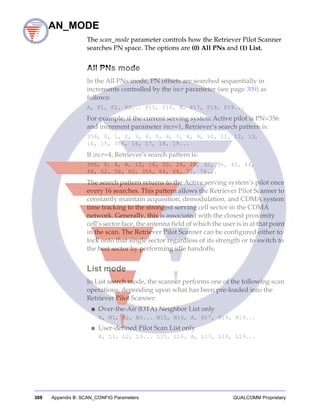 308 Appendix B: SCAN_CONFIG Parameters QUALCOMM Proprietary
SCAN_MODE
The scan_mode parameter controls how the Retriever Pilot Scanner
searches PN space. The options are (0) All PNs and (1) List.
All PNs mode
In the All PNs mode, PN offsets are searched sequentially in
increments controlled by the incr parameter (see page 309) as
follows:
A, P1, P2, P3... P15, P16, A, P17, P18, P19...
For example, if the current serving system Active pilot is PN=356
and increment parameter incr=1, Retriever’s search pattern is:
356, 0, 1, 2, 3, 4, 5, 6, 7, 8, 9, 10, 11, 12, 13,
14, 15, 356, 16, 17, 18, 19...
If incr=4, Retriever’s search pattern is:
356, 0, 4, 8, 12, 16, 20, 24, 28, 32, 36, 40, 44,
48, 52, 56, 60, 356, 64, 68, 72, 76...
The search pattern returns to the Active serving system’s pilot once
every 16 searches. This pattern allows the Retriever Pilot Scanner to
constantly maintain acquisition, demodulation, and CDMA system
time tracking to the strongest serving cell sector in the CDMA
network. Generally, this is associated with the closest proximity
cell’s sector face, the antenna field of which the user is in at that point
in the scan. The Retriever Pilot Scanner can be configured either to
lock onto that single sector regardless of its strength or to switch to
the best sector by performing idle handoffs.
List mode
In List search mode, the scanner performs one of the following scan
operations, depending upon what has been pre-loaded into the
Retriever Pilot Scanner:
■ Over-the-Air (OTA) Neighbor List only
A, N1, N2, N3... N15, N16, A, N17, N18, N19...
■ User-defined Pilot Scan List only
A, L1, L2, L3... L15, L16, A, L17, L18, L19...
 