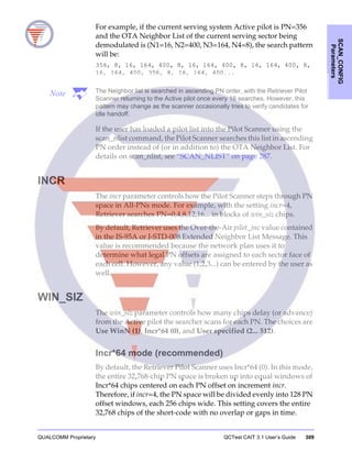 QUALCOMM Proprietary QCTest CAIT 3.1 User’s Guide 309
SCAN_CONFIG
Parameters
For example, if the current serving system Active pilot is PN=356
and the OTA Neighbor List of the current serving sector being
demodulated is (N1=16, N2=400, N3=164, N4=8), the search pattern
will be:
356, 8, 16, 164, 400, 8, 16, 164, 400, 8, 16, 164, 400, 8,
16, 164, 400, 356, 8, 16, 164, 400...
Note The Neighbor list is searched in ascending PN order, with the Retriever Pilot
Scanner returning to the Active pilot once every 16 searches. However, this
pattern may change as the scanner occasionally tries to verify candidates for
idle handoff.
If the user has loaded a pilot list into the Pilot Scanner using the
scan_nlist command, the Pilot Scanner searches this list in ascending
PN order instead of (or in addition to) the OTA Neighbor List. For
details on scan_nlist, see “SCAN_NLIST” on page 287.
INCR
The incr parameter controls how the Pilot Scanner steps through PN
space in All-PNs mode. For example, with the setting incr=4,
Retriever searches PN=0,4,8,12,16... in blocks of win_siz chips.
By default, Retriever uses the Over-the-Air pilot_inc value contained
in the IS-95A or J-STD-008 Extended Neighbor List Message. This
value is recommended because the network plan uses it to
determine what legal PN offsets are assigned to each sector face of
each cell. However, any value (1,2,3...) can be entered by the user as
well.
WIN_SIZ
The win_siz parameter controls how many chips delay (or advance)
from the Active pilot the searcher scans for each PN. The choices are
Use WinN (1), Incr*64 (0), and User specified (2... 512).
Incr*64 mode (recommended)
By default, the Retriever Pilot Scanner uses Incr*64 (0). In this mode,
the entire 32,768-chip PN space is broken up into equal windows of
Incr*64 chips centered on each PN offset on increment incr.
Therefore, if incr=4, the PN space will be divided evenly into 128 PN
offset windows, each 256 chips wide. This setting covers the entire
32,768 chips of the short-code with no overlap or gaps in time.
 