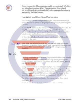 310 Appendix B: SCAN_CONFIG Parameters QUALCOMM Proprietary
On an average, the RF propagation yields approximately 6.5 chips
per mile of propagation delay. This means that if incr=4 and
win_siz=256, cells approximately 19.5 miles away can be uniquely
resolved by the Pilot Scanner.
Use WinN and User Specified modes
The Use WinN and User Specified modes are not recommended
unless the user is certain of the purpose and goals of controlling this
variable.
In Use WinN (1) mode, the Retriever Pilot Scanner uses the OTA Air
Neighbor window of the Active serving sector for its search
window. This mode can be used when it is known that Neighbor
windows are well-tailored in a particular area.
In User Specified mode, any window size from 2 to 512 can be
entered by the user.
Note Using either the Use WinN mode or the User Specified mode can result in
problems. If the windows chosen are too small, important RF information may
be missed. If the windows chosen are too large, PN ambiguities may be
introduced.
INTEG
The integ parameter controls how long the Retriever Pilot Scanner’s
searcher will dwell coherently at each chip during a sweep of a
search window. The choices are phone default (0), 360 (1), 512 (2),
720 (3), and 1020 (4).
Using small numbers of integration chips yields faster search scans
at the expense of a higher apparent noise floor. Using more chips
yields a lower noise floor at the cost of speed. The default value (the
value normal QUALCOMM phones utilize) is 512 chips. At this
level, the apparent noise floor is approximately -20 dB Ec/I0.
The following equation estimates the scanner noise floor given
parameter integ:
Noise Floor Ec/I0 = 18 - 10 * log10( 13 * integ )
 