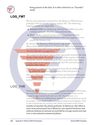 312 Appendix B: SCAN_CONFIG Parameters QUALCOMM Proprietary
being present in the data. It is often referred to as “Sounder”
mode.
LOG_FMT
The log_fmt parameter controls how the Retriever Pilot Scanner
packages data for remote logging using CAIT. The following
logging formats are supported:
■ Standard DM, for interfacing with QUALCOMM and other
vendors’ test gear, displays, and analysis tools
■ Dense-Pack, a special format which overcomes the link
limitations of the Standard format, allowing logging of every
search the Scanner sees
By default, the Retriever Pilot Scanner logs search scans in the
Dense-Pack format (option 0). If necessary, Dense-Pack format can
be translated into DM format using the scan_trans command. (See
“SCAN_TRANS” on page 291.)
The content of the Dense-Pack scanner log packet includes the time
stamp of the search, Rx power at the end of the search, LNA state
during the search, instantaneous Ec/I0 of each of the four largest
energy peaks in the search window of each PN, and each peak’s
position (time delay).
Individual Ec values can be computed from this by adding Rx +
Ec/I0, where Rx represents an estimate of the total power I0.
The only difference between Dense-Pack and Standard DM format
is that Dense-Pack uses a condensed searcher packet instead of the
normal DM format.
LOG_THR
When the Retriever Pilot Scanner is logging in Standard DM format,
the serial link is limited in the number of searches which can be
logged to an external tool such as CAIT. For instance, in a
commercial QUALCOMM phone, link bandwidth limitations result
in roughly a one-tenth undersampling during search logging. That
is, the external device can log only about one-tenth of the actual
number of searches the phone performs. In Retriever, this effect is
even more pronounced since Retriever uses special hardware and
software features to increase several fold its average search scan rate
over a conventional commercial phone.
 
