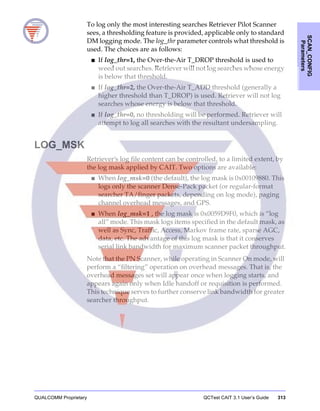 QUALCOMM Proprietary QCTest CAIT 3.1 User’s Guide 313
SCAN_CONFIG
Parameters
To log only the most interesting searches Retriever Pilot Scanner
sees, a thresholding feature is provided, applicable only to standard
DM logging mode. The log_thr parameter controls what threshold is
used. The choices are as follows:
■ If log_thr=1, the Over-the-Air T_DROP threshold is used to
weed out searches. Retriever will not log searches whose energy
is below that threshold.
■ If log_thr=2, the Over-the-Air T_ADD threshold (generally a
higher threshold than T_DROP) is used. Retriever will not log
searches whose energy is below that threshold.
■ If log_thr=0, no thresholding will be performed. Retriever will
attempt to log all searches with the resultant undersampling.
LOG_MSK
Retriever’s log file content can be controlled, to a limited extent, by
the log mask applied by CAIT. Two options are available:
■ When log_msk=0 (the default), the log mask is 0x00109880. This
logs only the scanner Dense-Pack packet (or regular-format
searcher TA/finger packets, depending on log mode), paging
channel overhead messages, and GPS.
■ When log_msk=1 , the log mask is 0x0059D9F0, which is “log
all” mode. This mask logs items specified in the default mask, as
well as Sync, Traffic, Access, Markov frame rate, sparse AGC,
data, etc. The advantage of this log mask is that it conserves
serial link bandwidth for maximum scanner packet throughput.
Note that the PN Scanner, while operating in Scanner On mode, will
perform a “filtering” operation on overhead messages. That is, the
overhead messages set will appear once when logging starts, and
appears again only when Idle handoff or requisition is performed.
This technique serves to further conserve link bandwidth for greater
searcher throughput.
 