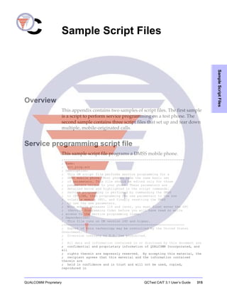 QUALCOMM Proprietary QCTest CAIT 3.1 User’s Guide 315
SampleScriptFiles
C Sample Script Files
J. Sample Script Files
Overview
This appendix contains two samples of script files. The first sample
is a script to perform service programming on a test phone. The
second sample contains three script files that set up and tear down
multiple, mobile-originated calls.
Service programming script file
This sample script file programs a DMSS mobile phone.
;================================================================
; Name:
; srv_prog.scr
; Description:
; This DM script file performs service programming for a
; DMSS mobile phone. Most phones take the same basic set
; of parameters. This file should be edited only for those
; parameters unique to your phone. These parameters are
; detailed below and highlighted in the script commands.
; Service programming is performed by commanding the DMSS
; to OFFLINE, then programming the new parameters to the non
; volatile memory (NV), and finally resetting the DMSS
; to use the new parameters.
; With mobile releases 116 and later, you must first enter the SPC
; (Service Programming Code) before you will have read or write
; access to the service programming items.
; Dependencies:
; This file runs on DM version 240 and higher.
;================================================================
; Export of this technology may be controlled by the United States
Government.
; Diversion contrary to U.S. law prohibited.
;
; All data and information contained in or disclosed by this document are
; confidential and proprietary information of QUALCOMM Incorporated, and
all
; rights therein are expressly reserved. By accepting this material, the
; recipient agrees that this material and the information contained
therein are
; held in confidence and in trust and will not be used, copied,
reproduced in
 