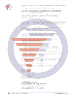 316 Appendix C: Sample Script Files QUALCOMM Proprietary
; whole or in part, not its contents revealed in any manner to others
without
; the express written permission of QUALCOMM Incorporated.
;
; Copyright © 2002 QUALCOMM Incorporated. All rights reserved.
;================================================================
; EDIT HISTORY FOR MODULE
; This section contains comments describing changes made to this
; file. Changes are listed in reverse chronological order.
; $Header: O:/DMSS/SSDM/VCS/srv_prog.scv 1.5 14 Mar 1996
; 13:08:10 JKENT $
;when who what, where, why
;------ --- ------------------------------------------------
;03/06/96 jmk Removed sid_acq lists, added imsi_mcc and imsi_11_12.
;08/22/95 jmk CDMA channel defaults non-zero, and added SPC command
;06/01/95 jmk a_key, ssd_a and ssd_b are all 2 dwords (qw) now
;06/01/95 jmk Removed analog sid_nid programming, also removed
; programming for mins 2&3 for sid_nids.
;09/20/93 twp Set curr_nam to 0 at end of service programming
;06/02/93 twp Shifted to 2 MINS per NAM.
;09/30/92 twp Initial release
;================================================================
; NV-items are programmed using the nv_write command:
; nv_write itemname { [nam index,] val1, val2, ..., valn }
; Only NAM 0 has meaningful values. Values for NAMs 1-3 are
; zeroed out or set to default values.
; Some items require a nam index (0-3). The curly braces
; are required and they surround the values to be written.
; You must supply every value the item expects. Hex values
; you supply need the 0x prefix.
; Semi-colons introduce comments. Whole line and
; to-end-of-line comments are possible.
; THE FOLLOWING PARAMETERS SHOULD BE SET FOR EACH PHONE:
; ------------------------------------------------------
; 1. CDMA preferred serving system (System A or System B)
; 2. Analog preferred serving system (System A or System B)
; 3. Analog Home SID (the SID of the preferred serving system)
; 4. Analog first paging channel (for system A or system B)
; 5. CDMA primary and secondary channels (including PCN, if in
; use)
; 6. CDMA SID/NID pairs (the SID of the preferred serving system)
; 7. MIN1 and MIN2 parameters.
;================================================================
print "Start Service Programming"
; Enter the Service Programming Code (factory defaulted to 000000)
; If you don’t have version 116 or later, this command will fail.
; This allows access to the SP items (both reading _and_ writing)
spc "000000"
; Put the DMSS in offline analog mode
mode offline-a
;openlog srv_prog.log ; Uncomment if you want a log
; Display the ESN and permanent physical station
; configuration parameters
nv_read esn
nv_read verno_maj
nv_read verno_min
nv_read scm
nv_read slot_cycle_index
nv_read mob_cai_rev
nv_read mob_firm_rev
nv_read mob_model
print "Hit any key to continue"
pause
; NAM parameters.
; Preferred serving system
print "Programming CDMA Preferred Server"
nv_write cdma_pref_serv {0, "b only"}
nv_write cdma_pref_serv {1, "b only"}
nv_write cdma_pref_serv {2, "b only"}
nv_write cdma_pref_serv {3, "b only"}
 