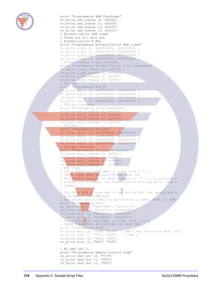 318 Appendix C: Sample Script Files QUALCOMM Proprietary
print "Programming NAM Checksums"
nv_write nam_chksum {0, 0xffff}
nv_write nam_chksum {1, 0xffff}
nv_write nam_chksum {2, 0xffff}
nv_write nam_chksum {3, 0xffff}
; Authentication NAM items
; These are all zero now
; Authentication A Key
print "Programming Authentication NAM items"
nv_write a_key {0, 0x00000000, 0x00000000 }
nv_write a_key {1, 0x00000000, 0x00000000 }
nv_write a_key {2, 0x00000000, 0x00000000 }
nv_write a_key {3, 0x00000000, 0x00000000 }
; Authentication A key checksum
print "Programming Authentication A key checksums"
nv_write a_key_chksum {0, 0xffff}
nv_write a_key_chksum {1, 0xffff}
nv_write a_key_chksum {2, 0xffff}
nv_write a_key_chksum {3, 0xffff}
; SSD_Asp
print "Programming SSD_A"
nv_write ssd_a {0, 0x00000000, 0x00000000 }
nv_write ssd_a {1, 0x00000000, 0x00000000 }
nv_write ssd_a {2, 0x00000000, 0x00000000 }
nv_write ssd_a {3, 0x00000000, 0x00000000 }
; SSD_Asp checksum
print "Programming SSD_A checksums"
nv_write ssd_a_chksum {0, 0xffff}
nv_write ssd_a_chksum {1, 0xffff}
nv_write ssd_a_chksum {2, 0xffff}
nv_write ssd_a_chksum {3, 0xffff}
; SSD_Bsp
print "Programming SSD_Bsp"
nv_write ssd_b {0, 0x00000000, 0x00000000 }
nv_write ssd_b {1, 0x00000000, 0x00000000 }
nv_write ssd_b {2, 0x00000000, 0x00000000 }
nv_write ssd_b {3, 0x00000000, 0x00000000 }
; SSD_Bsp checksum
print "Programming SSD_Bsp checksums"
nv_write ssd_b_chksum {0, 0xffff}
nv_write ssd_b_chksum {1, 0xffff}
nv_write ssd_b_chksum {2, 0xffff}
nv_write ssd_b_chksum {3, 0xffff}
; MIN items
; The 2 MIN1s for each NAM, in order from 0 to 1
; THESE ITEMS MUST BE SUPPLIED FOR EACH USE
; Notice that because the MIN1 contains a ’-’, it is actually a
; string, not a number. The double quotes distinguish it from a
; number.
;
; The first MIN in each NAM is the analog MIN, the second MIN in
; each NAM is the CDMA MIN
; One active min in NAM0, no active mins in NAM1, NAM2, or NAM3
print "Programming MIN1"
nv_write min1 {0, "925-9885", "625-1272"}
nv_write min1 {1, "0000000", "0000000"}
nv_write min1 {2, "0000000", "0000000"}
nv_write min1 {3, "0000000", "0000000"}
; The 4 MIN2s for each NAM, in order from 0 to 3
; THESE ITEMS MUST BE SUPPLIED FOR EACH USE
print "Programming MIN2"
nv_write min2 {0, "619", "619"} ; NAM 0 has one active MIN2, 619
nv_write min2 {1, "000", "000"} ; NAM 1
nv_write min2 {2, "000", "000"}
nv_write min2 {3, "000", "000"}
; NV_IMSI_MCC_I,
print "Programming Mobile Country Code"
nv_write imsi_mcc {0, "310"}
nv_write imsi_mcc {1, "000"}
nv_write imsi_mcc {2, "000"}
 