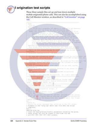 320 Appendix C: Sample Script Files QUALCOMM Proprietary
Call origination test scripts
These three sample files set up and tear down multiple
mobile-originated phone calls. This can also be accomplished using
the Call Monitor window, as described in “Call monitor” on page
143.
;================================================================
; Name:
; orig.scr
; Description:
; This script will originate 100 mobile to land calls and generate
; binary and text log files for post-processing analysis.
; USAGE: The ’orig.scr’, ’dial10.scr’ and ’dial.scr’ text files
; should be present in the CAIT working directory. The phone
; should have service and be connected to the CAIT via
; the data cable. From the CAIT <F8> command line prompt,
; type "run orig.scr" to start the script. After the script
; completes, quit the CAIT (Ctrl-<F10>) and rename the
; ’orig.log’ ASCII text file to a unique file name. The text
; file may be viewed immediately. The binary log file requires
; post-processing with the NPAR parsing utility.;
; Dependencies:
; This script file calls the ’dial10.scr’ and ’dial.scr’ scripts.
;================================================================
; Export of this technology may be controlled by the United States
Government.
; Diversion contrary to U.S. law prohibited.
;
; All data and information contained in or disclosed by this document are
; confidential and proprietary information of QUALCOMM Incorporated, and
all
; rights therein are expressly reserved. By accepting this material, the
; recipient agrees that this material and the information contained
therein are
; held in confidence and in trust and will not be used, copied,
reproduced in
; whole or in part, not its contents revealed in any manner to others
without
; the express written permission of QUALCOMM Incorporated.
;
; Copyright © 2002 QUALCOMM Incorporated. All rights reserved.
;================================================================
; EDIT HISTORY FOR SCRIPT
; This section contains comments describing changes made to this
; file. Changes are listed in reverse chronological order.
;when who what, where, why
;------ --- ------------------------------------------------
;02/11/97 sf Initial (commented) release
;================================================================
print "Starting Origination script..."
print " "
; Clear all of the phone’s error log entries.
err_clr 255
; Set an appropriate log mask for QCP-800, QCP-1900 and WLL phones.
; NOTE: The CAIT logging feature requires the NPAR post-processing
; tool to parse the binary file into readable ASCII text format.
logmask 0x0058c9f0
wait 1
logging on
; Record the script messages that scroll by on the <F8> screen.
; Viewable in the ’orig.log’ ASCII text file when the script
; completes.
wait 1
openlog orig.log
; Clear the Paging/Access/Traffic parameters stored by the phone.
; These values can also be viewed in real-time via the
; alt-<F4> <F5> <F6> <F7> CAIT screens.
 