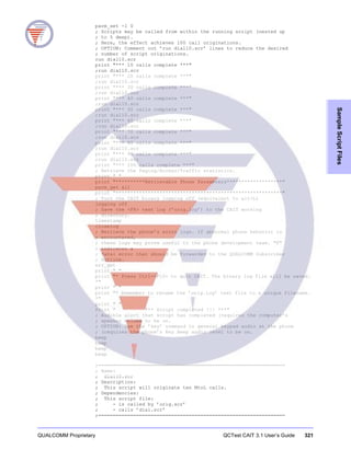 QUALCOMM Proprietary QCTest CAIT 3.1 User’s Guide 321
SampleScriptFiles
parm_set -1 0
; Scripts may be called from within the running script (nested up
; to 5 deep).
; Here, the effect achieves 100 call originations.
; OPTION: Comment out ’run dial10.scr’ lines to reduce the desired
; number of script originations.
run dial10.scr
print "*** 10 calls complete ***"
;run dial10.scr
print "*** 20 calls complete ***"
;run dial10.scr
print "*** 30 calls complete ***"
;run dial10.scr
print "*** 40 calls complete ***"
;run dial10.scr
print "*** 50 calls complete ***"
;run dial10.scr
print "*** 60 calls complete ***"
;run dial10.scr
print "*** 70 calls complete ***"
;run dial10.scr
print "*** 80 calls complete ***"
;run dial10.scr
print "*** 90 calls complete ***"
;run dial10.scr
print "*** 100 calls complete ***"
; Retrieve the Paging/Access/Traffic statistics.
print " "
print "**********Retrievable Phone Parameters*******************"
parm_get all
print "*********************************************************"
; Turn the CAIT binary logging off (equivalent to alt-L)
logging off
; Save the <F8> text log (’orig.log’) to the CAIT working
; directory.
timestamp
closelog
; Retrieve the phone’s error logs. If abnormal phone behavior is
; encountered,
; these logs may prove useful to the phone development team. "F"
; indicates a
; fatal error that should be forwarded to the QUALCOMM Subscriber
; Hotline.
err_get
print " "
print "* Press Ctrl-<F10> to quit CAIT. The binary log file will be saved.
*"
print " "
print "* Remember to rename the ’orig.log’ text file to a unique filename.
*"
print " "
Print " *** Script completed !!! ***"
; Audible alert that script has completed (requires the computer’s
; speaker volume to be on.
; OPTION: Use the ’key’ command to general keypad audio at the phone
; (requires the phone’s Key Beep audio level to be on.
beep
beep
beep
beep
;================================================================
; Name:
; dial10.scr
; Description:
; This script will originate ten MtoL calls.
; Dependencies:
; This script file:
; - is called by ’orig.scr’
; - calls ’dial.scr’
;================================================================
 