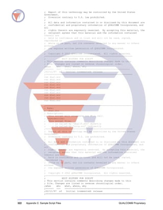 322 Appendix C: Sample Script Files QUALCOMM Proprietary
; Export of this technology may be controlled by the United States
Government.
; Diversion contrary to U.S. law prohibited.
;
; All data and information contained in or disclosed by this document are
; confidential and proprietary information of QUALCOMM Incorporated, and
all
; rights therein are expressly reserved. By accepting this material, the
; recipient agrees that this material and the information contained
therein are
; held in confidence and in trust and will not be used, copied,
reproduced in
; whole or in part, not its contents revealed in any manner to others
without
; the express written permission of QUALCOMM Incorporated.
;
; Copyright © 2002 QUALCOMM Incorporated. All rights reserved.
;================================================================
; EDIT HISTORY FOR SCRIPT
; This section contains comments describing changes made to this
; file. Changes are listed in reverse chronological order.
;when who what, where, why
;------ --- ------------------------------------------------
;02/11/97 sf Initial (commented) release
;================================================================
run dial.scr
run dial.scr
run dial.scr
run dial.scr
run dial.scr
run dial.scr
run dial.scr
run dial.scr
run dial.scr
run dial.scr
;================================================================
; Name:
; dial.scr
; Description:
; This script will originate one MtoL call.
; Dependencies:
; This script file:
; - is called by ’dial10.scr’ directly
; - is called by ’orig.scr’ indirectly
;================================================================
; Export of this technology may be controlled by the United States
Government.
; Diversion contrary to U.S. law prohibited.
;
; All data and information contained in or disclosed by this document are
; confidential and proprietary information of QUALCOMM Incorporated, and
all
; rights therein are expressly reserved. By accepting this material, the
; recipient agrees that this material and the information contained
therein are
; held in confidence and in trust and will not be used, copied,
reproduced in
; whole or in part, not its contents revealed in any manner to others
without
; the express written permission of QUALCOMM Incorporated.
;
; Copyright © 2002 QUALCOMM Incorporated. All rights reserved.
;================================================================
; EDIT HISTORY FOR SCRIPT
; This section contains comments describing changes made to this
; file. Changes are listed in reverse chronological order.
;when who what, where, why
;------ --- ------------------------------------------------
;02/11/97 sf Initial (commented) release
;================================================================
 