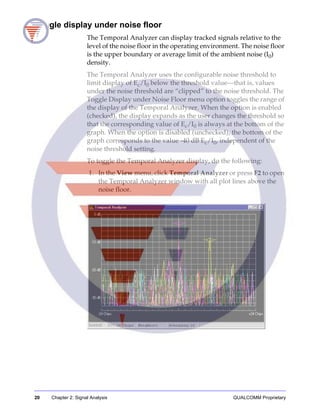 20 Chapter 2: Signal Analysis QUALCOMM Proprietary
Toggle display under noise floor
The Temporal Analyzer can display tracked signals relative to the
level of the noise floor in the operating environment. The noise floor
is the upper boundary or average limit of the ambient noise (I0)
density.
The Temporal Analyzer uses the configurable noise threshold to
limit display of Ec/I0 below the threshold value—that is, values
under the noise threshold are “clipped” to the noise threshold. The
Toggle Display under Noise Floor menu option toggles the range of
the display of the Temporal Analyzer. When the option is enabled
(checked), the display expands as the user changes the threshold so
that the corresponding value of Ec/I0 is always at the bottom of the
graph. When the option is disabled (unchecked), the bottom of the
graph corresponds to the value -40 dB Ec/I0, independent of the
noise threshold setting.
To toggle the Temporal Analyzer display, do the following:
1. In the View menu, click Temporal Analyzer or press F2 to open
the Temporal Analyzer window with all plot lines above the
noise floor.
 