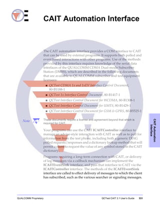 QUALCOMM Proprietary QCTest CAIT 3.1 User’s Guide 331
CAITAutomation
Interface
E CAIT Automation Interface
The CAIT automation interface provides a COM interface to CAIT
that can be used by external programs. It supports both polled and
event based interactions with other programs. Use of the methods
provided by this interface requires knowledge of the serial data
interfaces of the QUALCOMM CDMA Dual-mode Subscriber
Station (DMSS), which are described in the following documents
that are available to QUALCOMM subscriber and test equipment
licensees:
■ QCTest CDMA 1x and 1xEV Interface Control Document,
80-B1188-1
■ QCTest 1x Interface Control Document, 80-B1417-1
■ QCTest Interface Control Document for WCDMA, 80-B1308-1
■ QCTest Interface Control Document for UMTS, 80-B1429-1
■ QCTest Interface Control Document for GSM & GPRS, 80-B5525-1
Note These documents require a license and agreement beyond that which is
required for CAIT.
Your programs can use the CAIT ICAITController interface to
manage an advise-style interaction with CAIT as well as to poll for
information from the test phone, including both a generic DIAG
polled requests/responses and a dictionary lookup method that will
permit a client to request the value of any symbol stored in the CAIT
dictionary.
Programs requiring a long-term connection with CAIT, or delivery
of log messages via a callback mechanism can implement the
ICAITEventSink interface, and pass that interface to CAIT via the
ICAITController interface. The methods of the ICAITEventSink
interface are called to effect delivery of messages to which the client
has subscribed, such as the various searcher or signaling messages.
 