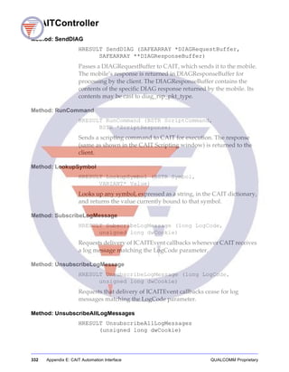 332 Appendix E: CAIT Automation Interface QUALCOMM Proprietary
ICAITController
Method: SendDIAG
HRESULT SendDIAG (SAFEARRAY *DIAGRequestBuffer,
SAFEARRAY **DIAGResponseBuffer)
Passes a DIAGRequestBuffer to CAIT, which sends it to the mobile.
The mobile’s response is returned in DIAGResponseBuffer for
processing by the client. The DIAGResponseBuffer contains the
contents of the specific DIAG response returned by the mobile. Its
contents may be cast to diag_rsp_pkt_type.
Method: RunCommand
HRESULT RunCommand (BSTR ScriptCommand,
BSTR *ScriptResponse)
Sends a scripting command to CAIT for execution. The response
(same as shown in the CAIT Scripting window) is returned to the
client.
Method: LookupSymbol
HRESULT LookupSymbol (BSTR Symbol,
VARIANT* Value)
Looks up any symbol, expressed as a string, in the CAIT dictionary,
and returns the value currently bound to that symbol.
Method: SubscribeLogMessage
HRESULT SubscribeLogMessage (long LogCode,
unsigned long dwCookie)
Requests delivery of ICAITEvent callbacks whenever CAIT receives
a log message matching the LogCode parameter.
Method: UnsubscribeLogMessage
HRESULT UnsubscribeLogMessage (long LogCode,
unsigned long dwCookie)
Requests that delivery of ICAITEvent callbacks cease for log
messages matching the LogCode parameter.
Method: UnsubscribeAllLogMessages
HRESULT UnsubscribeAllLogMessages
(unsigned long dwCookie)
 