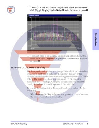 QUALCOMM Proprietary QCTest CAIT 3.1 User’s Guide 21
SignalAnalysis
2. To switch to the display with the plot lines below the noise floor,
click Toggle Display Under Noise Floor in the menu or press H.
3. To switch back to the display with signal plot lines below the
noise floor, click Toggle Display Under Noise Floor in the menu
or press H.
Increase or decrease scaling
The Temporal Analyzer lets you change the scale of the time offset
or X-axis of the tracked signals in the display. You can either
increase or decrease the time-offset scaling in increments of a factor
of two. The range goes from a minimum of +/−12 chips to a
maximum of +/−96 chips. Changing the scale lets you zoom the
display in and out around the center of the window.
To change the scaling in the Temporal Analyzer window, do the
following:
1. Select Increase Scaling in the menu or press the I key to increase
the time-offset value in the display.
 