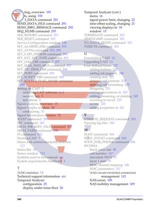 340 QUALCOMM Proprietary
Scripting, overview 191
Scripts, using 193
SEND_DATA command 291
SEND_DATA_FILE command 291
SEND_IS801_MESSAGE command 292
SEQ_NUMS command 293
SER_REPORT command 293
SER_RESET command 293
Service Configuration window 136
SET_ALARMS_DIR command 293
SET_ATTN command 293, 295
SET_CAIT_OPTION command 294
SET_EXT_INT_TYPE command 295
SET_LOG_DIR command 297
SET_MAX_FWD_MUX command 297
SET_NV_DEFS_DIR command 298
SET_PORT command 298
SET_SCRIPT_DIR command 298
SET_STATUS_FLAG_MASK command
299
Setting up CAIT 3
installing CAIT software 6, 6
security key 5
test phone 4
Signal analysis, overview 15
Signal Graphs window 28
configuring 31
Signal Information window 32
SLEEP command 299
SPC command 300
SRCH_95B_SOFT_ENA command 301
SRCH_PARM command 300
ST command 302
Starting CAIT 7
Status and control functions, overview
123
Status Bar 10
Status window 123
Symbols used in this manual xiv
System requirements, hardware 2
T
TDSO statistics 73
Technical support information xiv
Temporal Analyzer
configuration 25
display under noise floor 20
Temporal Analyzer (cont.)
menu 16
signal power limit, changing 22
time-offset scaling, changing 21
viewing displays in 18
window 15
TERMINATE command 303
TIMESTAMP command 303
TO_DATA_MODE command 303
TXMUTE command 303
U
Uninstalling CAIT 13
Upgrading CAIT 12
User-defined forms 227
adding buttons 239
adding tab pages to 240
creating new 227
defining cell contents 233
defining cell formatting 235
designing 229
editing conventions in 229
editing, renaming, or deleting 245
reverting to saved 229
saving 228
setting properties of 241
V
VERSION_REQUEST command 303
Viewing log files 180
W
WAIT command 304
WAIT_EVENT command 304
WAIT_FOR_PHONE command 304
WCDMA
block error rate 90
call monitor 147
downlink TFCS 93
layer 1 state 91
MAC channel mapping 106
MAC parameters 107
NAS circuit-switched connection
management 112
NAS errors 109
NAS mobility management 109
 