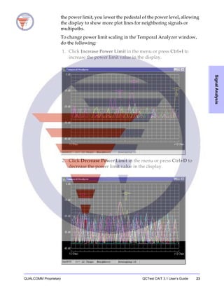 QUALCOMM Proprietary QCTest CAIT 3.1 User’s Guide 23
SignalAnalysis
the power limit, you lower the pedestal of the power level, allowing
the display to show more plot lines for neighboring signals or
multipaths.
To change power limit scaling in the Temporal Analyzer window,
do the following:
1. Click Increase Power Limit in the menu or press Ctrl+I to
increase the power limit value in the display.
2. Click Decrease Power Limit in the menu or press Ctrl+D to
decrease the power limit value in the display.
 