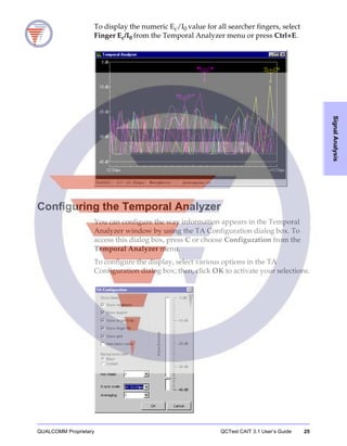 QUALCOMM Proprietary QCTest CAIT 3.1 User’s Guide 25
SignalAnalysis
To display the numeric Ec/I0 value for all searcher fingers, select
Finger Ec/I0 from the Temporal Analyzer menu or press Ctrl+E.
Configuring the Temporal Analyzer
You can configure the way information appears in the Temporal
Analyzer window by using the TA Configuration dialog box. To
access this dialog box, press C or choose Configuration from the
Temporal Analyzer menu.
To configure the display, select various options in the TA
Configuration dialog box; then, click OK to activate your selections.
 