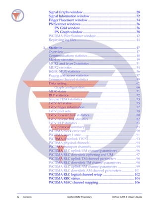iv Contents QUALCOMM Proprietary QCTest CAIT 3.1 User’s Guide
Signal Graphs window................................................................ 28
Signal Information window ....................................................... 32
Finger Placement window.......................................................... 34
PN Scanner windows .................................................................. 36
PN Grid window................................................................... 36
PN Graph window................................................................ 38
WCDMA Pilot Scanner window................................................ 42
Replaying log files........................................................................ 44
3. Statistics ........................................................................................ 47
Overview....................................................................................... 47
Communications statistics.......................................................... 48
Markov statistics .......................................................................... 49
MUX1 and layer 2 statistics ........................................................ 51
MUX2 statistics............................................................................. 54
IS2000 MUX statistics .................................................................. 56
Paging and access statistics ........................................................ 57
Common channel statistics......................................................... 59
Data testing ................................................................................... 62
Graph configuration ............................................................. 66
MDR status.................................................................................... 71
RLP statistics................................................................................. 72
Simple TDSO statistics ................................................................ 73
1xEV AT status ............................................................................. 75
1xEV finger information ............................................................. 77
1xEV pilot sets .............................................................................. 78
1xEV forward link statistics........................................................ 80
1xEV reverse link statistics ......................................................... 82
1xEV RLP statistics ...................................................................... 83
1xEV protocol summary ............................................................. 85
WCDMA block error rate ........................................................... 90
WCDMA layer 1 state.................................................................. 91
WCDMA downlink TFCS........................................................... 93
WCDMA physical channels ....................................................... 94
WCDMA transport channels...................................................... 95
WCDMA RLC uplink UM channel parameters ...................... 96
WCDMA RLC downlink ciphering and UM........................... 97
WCDMA RLC uplink TM channel parameters....................... 98
WCDMA RLC downlink TM channel parameters.................. 98
WCDMA RLC uplink AM channel parameters ...................... 99
WCDMA RLC downlink AM channel parameters............... 101
WCDMA RLC logical channel setup ...................................... 102
WCDMA RRC status ................................................................. 104
WCDMA MAC channel mapping........................................... 106
 