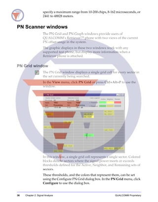 36 Chapter 2: Signal Analysis QUALCOMM Proprietary
specify a maximum range from 10-200 chips, 8-162 microseconds, or
2441 to 48828 meters.
PN Scanner windows
The PN Grid and PN Graph windows provide users of
QUALCOMM’s Retriever™ phone with two views of the current
PN offset usage in the system.
The graphic displays in these two windows work with any
supported test phone, but display more information when a
Retriever phone is attached.
PN Grid window
The PN Grid window displays a single grid cell for every sector in
the set currently being searched.
In the View menu, click PN Grid or press Ctrl+Alt+P to use the
window.
In this window, a single grid cell represents a single sector. Colored
blocks denote sectors where the signal power meets or exceeds
thresholds defined for the Active, Neighbor, and Remaining sets of
sectors.
These thresholds, and the colors that represent them, can be set
using the Configure PN Grid dialog box. In the PN Grid menu, click
Configure to use the dialog box.
 