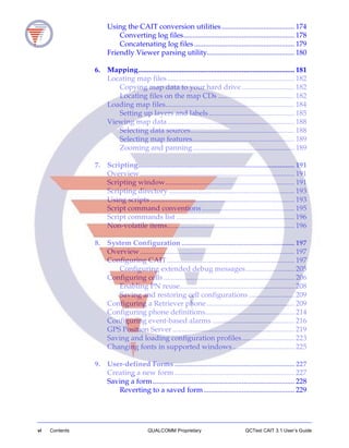 vi Contents QUALCOMM Proprietary QCTest CAIT 3.1 User’s Guide
Using the CAIT conversion utilities........................................ 174
Converting log files............................................................. 178
Concatenating log files ....................................................... 179
Friendly Viewer parsing utility................................................ 180
6. Mapping...................................................................................... 181
Locating map files...................................................................... 182
Copying map data to your hard drive............................. 182
Locating files on the map CDs .......................................... 182
Loading map files....................................................................... 184
Setting up layers and labels............................................... 185
Viewing map data...................................................................... 188
Selecting data sources......................................................... 188
Selecting map features........................................................ 189
Zooming and panning........................................................ 189
7. Scripting...................................................................................... 191
Overview..................................................................................... 191
Scripting window....................................................................... 191
Scripting directory ..................................................................... 193
Using scripts ............................................................................... 193
Script command conventions................................................... 195
Script commands list ................................................................. 196
Non-volatile items...................................................................... 196
8. System Configuration .............................................................. 197
Overview..................................................................................... 197
Configuring CAIT...................................................................... 197
Configuring extended debug messages........................... 205
Configuring cells........................................................................ 206
Enabling PN reuse............................................................... 208
Saving and restoring cell configurations ......................... 209
Configuring a Retriever phone ................................................ 209
Configuring phone definitions................................................. 214
Configuring event-based alarms ............................................. 216
GPS Position Server ................................................................... 219
Saving and loading configuration profiles............................. 223
Changing fonts in supported windows.................................. 225
9. User-defined Forms .................................................................. 227
Creating a new form.................................................................. 227
Saving a form.............................................................................. 228
Reverting to a saved form.................................................. 229
 