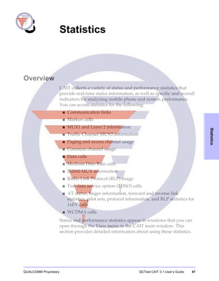 QUALCOMM Proprietary QCTest CAIT 3.1 User’s Guide 47
Statistics
3 Statistics
Overview
CAIT collects a variety of status and performance statistics that
provide real-time status information, as well as specific and overall
indicators for analyzing mobile phone and system performance.
You can access statistics for the following:
■ Communication links
■ Markov calls
■ MUX1 and Layer 2 information
■ Traffic Channel MUX2 information
■ Paging and access channel usage
■ Common channel usage
■ Data calls
■ Medium Data Rate calls
■ IS2000 MUX information
■ Radio Link Protocol (RLP) usage
■ Test data service option (TDSO) calls
■ AT status, finger information, forward and reverse link
statistics, pilot sets, protocol information, and RLP statistics for
1xEV calls
■ WCDMA calls
Status and performance statistics appear in windows that you can
open through the View menu in the CAIT main window. This
section provides detailed information about using these statistics.
 