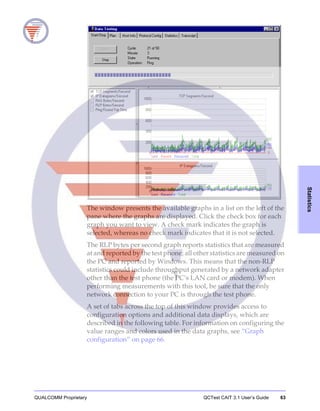 QUALCOMM Proprietary QCTest CAIT 3.1 User’s Guide 63
Statistics
The window presents the available graphs in a list on the left of the
pane where the graphs are displayed. Click the check box for each
graph you want to view. A check mark indicates the graph is
selected, whereas no check mark indicates that it is not selected.
The RLP bytes per second graph reports statistics that are measured
at and reported by the test phone; all other statistics are measured on
the PC and reported by Windows. This means that the non-RLP
statistics could include throughput generated by a network adapter
other than the test phone (the PC’s LAN card or modem). When
performing measurements with this tool, be sure that the only
network connection to your PC is through the test phone.
A set of tabs across the top of this window provides access to
configuration options and additional data displays, which are
described in the following table. For information on configuring the
value ranges and colors used in the data graphs, see “Graph
configuration” on page 66.
 