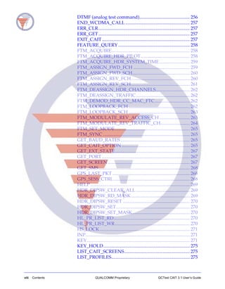 viii Contents QUALCOMM Proprietary QCTest CAIT 3.1 User’s Guide
DTMF (analog test command)........................................... 256
END_WCDMA_CALL ....................................................... 257
ERR_CLR.............................................................................. 257
ERR_GET.............................................................................. 257
EXIT_CAIT........................................................................... 257
FEATURE_QUERY ............................................................. 258
FTM_ACQUIRE................................................................... 258
FTM_ACQUIRE_HDR_PILOT.......................................... 258
FTM_ACQUIRE_HDR_SYSTEM_TIME.......................... 259
FTM_ASSIGN_FWD_FCH ................................................ 259
FTM_ASSIGN_FWD_SCH................................................. 260
FTM_ASSIGN_REV_FCH.................................................. 260
FTM_ASSIGN_REV_SCH.................................................. 261
FTM_DEASSIGN_HDR_CHANNELS............................. 262
FTM_DEASSIGN_TRAFFIC.............................................. 262
FTM_DEMOD_HDR_CC_MAC_FTC.............................. 262
FTM_LOOPBACK_FCH .................................................... 262
FTM_LOOPBACK_SCH .................................................... 263
FTM_MODULATE_REV_ACCESS_CH.......................... 263
FTM_MODULATE_REV_TRAFFIC_CH......................... 264
FTM_SET_MODE................................................................ 265
FTM_SYNC .......................................................................... 265
GET_BAUD_RATES ........................................................... 265
GET_CAIT_OPTION .......................................................... 265
GET_EXT_STATE................................................................ 267
GET_PORT........................................................................... 267
GET_SCREEN...................................................................... 267
GET_SMS.............................................................................. 268
GPS_LAST_PKT .................................................................. 268
GPS_SESS_CTRL................................................................. 268
HELP..................................................................................... 269
HDR_DIPSW_CLEAR_ALL .............................................. 269
HDR_DIPSW_RD_MASK.................................................. 269
HDR_DIPSW_RESET ......................................................... 270
HDR_DIPSW_SET............................................................... 270
HDR_DIPSW_SET_MASK................................................. 270
HL_PR_LIST_RD................................................................. 270
HL_PR_LIST_WR................................................................ 270
HS_LOCK............................................................................. 271
INP......................................................................................... 271
KEY........................................................................................ 271
KEY_HOLD.......................................................................... 275
LIST_CAIT_SCREENS........................................................ 275
LIST_PROFILES................................................................... 275
 