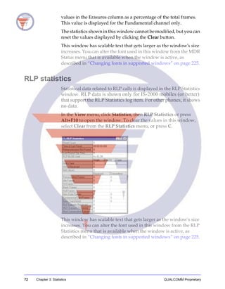 72 Chapter 3: Statistics QUALCOMM Proprietary
values in the Erasures column as a percentage of the total frames.
This value is displayed for the Fundamental channel only.
The statistics shown in this window cannot be modified, but you can
reset the values displayed by clicking the Clear button.
This window has scalable text that gets larger as the window’s size
increases. You can alter the font used in this window from the MDR
Status menu that is available when the window is active, as
described in “Changing fonts in supported windows” on page 225.
RLP statistics
Statistical data related to RLP calls is displayed in the RLP Statistics
window. RLP data is shown only for IS-2000 mobiles (or better)
that support the RLP Statistics log item. For other phones, it shows
no data.
In the View menu, click Statistics, then RLP Statistics or press
Alt+F10 to open the window. To clear the values in this window,
select Clear from the RLP Statistics menu, or press C.
This window has scalable text that gets larger as the window's size
increases. You can alter the font used in this window from the RLP
Statistics menu that is available when the window is active, as
described in “Changing fonts in supported windows” on page 225.
 
