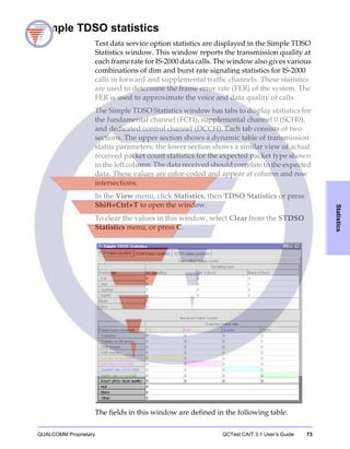 QUALCOMM Proprietary QCTest CAIT 3.1 User’s Guide 73
Statistics
Simple TDSO statistics
Test data service option statistics are displayed in the Simple TDSO
Statistics window. This window reports the transmission quality at
each frame rate for IS-2000 data calls. The window also gives various
combinations of dim and burst rate signaling statistics for IS-2000
calls in forward and supplemental traffic channels. These statistics
are used to determine the frame error rate (FER) of the system. The
FER is used to approximate the voice and data quality of calls.
The Simple TDSO Statistics window has tabs to display statistics for
the fundamental channel (FCH), supplemental channel 0 (SCH0),
and dedicated control channel (DCCH). Each tab consists of two
sections. The upper section shows a dynamic table of transmission
status parameters; the lower section shows a similar view of actual
received packet count statistics for the expected packet type shown
in the left column. The data received should correlate to the expected
data. These values are color-coded and appear at column and row
intersections.
In the View menu, click Statistics, then TDSO Statistics or press
Shift+Ctrl+T to open the window.
To clear the values in this window, select Clear from the STDSO
Statistics menu, or press C.
The fields in this window are defined in the following table.
 