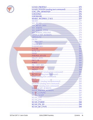 QCTest CAIT 3.1 User’s Guide QUALCOMM Proprietary Contents ix
LOAD_PROFILE ................................................................. 275
LOAD_SYNTH (analog test command) .......................... 275
LOG_ON_DEMAND.......................................................... 276
LOGGING ............................................................................ 276
LOGMASK ........................................................................... 276
MAKE_WCDMA_CALL.................................................... 277
MODE ................................................................................... 277
NV_READ ............................................................................ 278
NV_READ_HEX.................................................................. 278
NV_WRITE........................................................................... 278
NV_WRITE_ITEM............................................................... 279
NV_WRITE_ONLINE......................................................... 279
OPEN_CAIT_SCREEN....................................................... 279
OPENLOG............................................................................ 279
OUTP..................................................................................... 280
PARM_GET.......................................................................... 280
PARM_SET........................................................................... 281
PASSWORD......................................................................... 281
PAUSE .................................................................................. 281
PCM_LB................................................................................ 282
PEEK ..................................................................................... 282
PHONE_STATE .................................................................. 282
PILOT_SETS......................................................................... 282
PKT_LB................................................................................. 283
POKE..................................................................................... 283
PR_ LIST_RD ....................................................................... 283
PR_LIST_WR........................................................................ 284
PRINT ................................................................................... 284
RCVERSUS1 (analog test command) ............................... 284
RCVS1 (analog test command).......................................... 285
RSSI (analog test command).............................................. 285
RUN....................................................................................... 285
RXMUTE (analog test command)..................................... 285
SATOFF (analog test command)....................................... 285
SATON (analog test command)........................................ 286
SAVE_CAIT_SCREEN........................................................ 286
SAVE_PHONE_SCREEN................................................... 286
SCAN_CONFIG .................................................................. 287
SCAN_NLIST....................................................................... 287
SCAN_OFF........................................................................... 288
SCAN_ON............................................................................ 288
SCAN_PARSE...................................................................... 288
SCAN_PN_ID ...................................................................... 290
SCAN_RF_CNTL ................................................................ 290
 