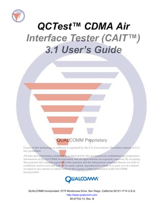 QCTest™ CDMA Air
Interface Tester (CAIT™)
3.1 User’s Guide
QUALCOMM Proprietary
Export of this technology or software is regulated by the U.S. Government. Diversion contrary to U.S.
law prohibited.
All data and information contained in or disclosed by this document are confidential and proprietary
information of QUALCOMM Incorporated, and all rights therein are expressly reserved. By accepting
this material, the recipient agrees that this material and the information contained therein are held in
confidence and in trust and will not be used, copied, reproduced in whole or in part, nor its contents
revealed in any manner to others without the express written permission of QUALCOMM
Incorporated.
QUALCOMM Incorporated, 5775 Morehouse Drive, San Diego, California 92121-1714 U.S.A.
http://www.qualcomm.com
80-67702-13, Rev. B
 