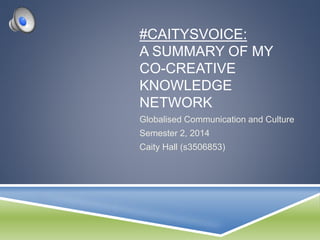 #CAITYSVOICE: 
A SUMMARY OF MY 
CO-CREATIVE 
KNOWLEDGE 
NETWORK 
Globalised Communication and Culture 
Semester 2, 2014 
Caity Hall (s3506853) 
 