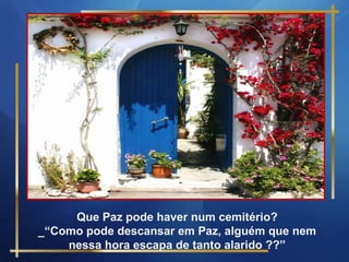 Que Paz pode haver num cemitério?
_“Como pode descansar em Paz, alguém que nem
    nessa hora escapa de tanto alarido ??”
 