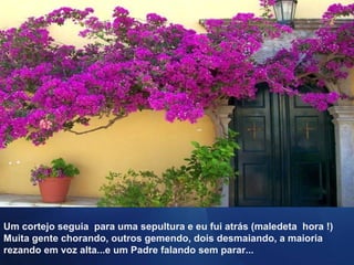Um cortejo seguia para uma sepultura e eu fui atrás (maledeta hora !)
Muita gente chorando, outros gemendo, dois desmaiando, a maioria
rezando em voz alta...e um Padre falando sem parar...
 