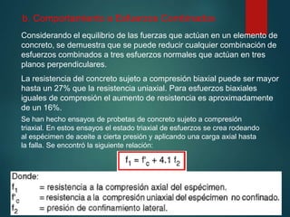 b. Comportamiento a Esfuerzos Combinados
Considerando el equilibrio de las fuerzas que actúan en un elemento de
concreto, se demuestra que se puede reducir cualquier combinación de
esfuerzos combinados a tres esfuerzos normales que actúan en tres
planos perpendiculares.
Se han hecho ensayos de probetas de concreto sujeto a compresión
triaxial. En estos ensayos el estado triaxial de esfuerzos se crea rodeando
al espécimen de aceite a cierta presión y aplicando una carga axial hasta
la falla. Se encontró la siguiente relación:
La resistencia del concreto sujeto a compresión biaxial puede ser mayor
hasta un 27% que la resistencia uniaxial. Para esfuerzos biaxiales
iguales de compresión el aumento de resistencia es aproximadamente
de un 16%.
 