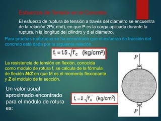 Esfuerzos de Tensión en el Concreto
El esfuerzo de ruptura de tensión a través del diámetro se encuentra
de la relación 2P/(.nhd), en que P es la carga aplicada durante la
ruptura, h la longitud del cilindro y d el diámetro.
Para pruebas realizadas se ha encontrado que el esfuerzo de tracción del
concreto está dada por la siguiente relación.
La resistencia de tensión en flexión, conocida
como módulo de rotura f, se calcula de la fórmula
de flexión M/Z en que M es el momento flexionante
y Z el módulo de la sección.
Un valor usual
aproximado encontrado
para el módulo de rotura
es:
 