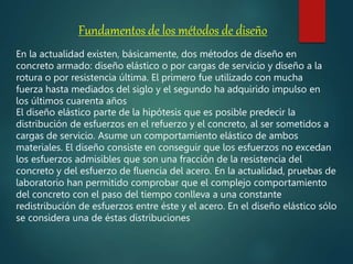 Fundamentos de los métodos de diseño
En la actualidad existen, básicamente, dos métodos de diseño en
concreto armado: diseño elástico o por cargas de servicio y diseño a la
rotura o por resistencia última. El primero fue utilizado con mucha
fuerza hasta mediados del siglo y el segundo ha adquirido impulso en
los últimos cuarenta años
El diseño elástico parte de la hipótesis que es posible predecir la
distribución de esfuerzos en el refuerzo y el concreto, al ser sometidos a
cargas de servicio. Asume un comportamiento elástico de ambos
materiales. El diseño consiste en conseguir que los esfuerzos no excedan
los esfuerzos admisibles que son una fracción de la resistencia del
concreto y del esfuerzo de fluencia del acero. En la actualidad, pruebas de
laboratorio han permitido comprobar que el complejo comportamiento
del concreto con el paso del tiempo conlleva a una constante
redistribución de esfuerzos entre éste y el acero. En el diseño elástico sólo
se considera una de éstas distribuciones
 