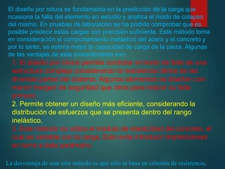 El diseño por rotura se fundamenta en la predicción de la carga que
ocasiona la falla del elemento en estudio y analiza el modo de colapso
del mismo. En pruebas de laboratorio se ha podido comprobar que es
posible predecir estas cargas con precisión suficiente. Este método toma
en consideración el comportamiento inelástico del acero y el concreto y
por lo tanto, se estima mejor la capacidad de carga de la pieza. Algunas
de las ventajas de este procedimiento son:
1. El diseño por rotura permite controlar el modo de falla de una
estructura compleja considerando la resistencia última de las
diversas partes del sistema. Algunos elementos se diseñan con
menor margen de seguridad que otros para inducir su falla
primero.
2. Permite obtener un diseño más eficiente, considerando la
distribución de esfuerzos que se presenta dentro del rango
inelástico.
3. Este método no utiliza el módulo de elasticidad del concreto, el
cual es variable con la carga. Esto evita introducir imprecisiones
en torno a éste parámetro.
La desventaja de usar este método es que sólo se basa en criterios de resistencia.
 