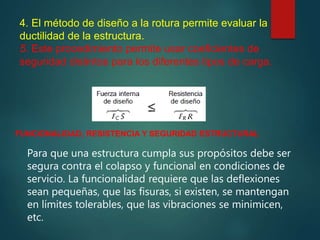 4. El método de diseño a la rotura permite evaluar la
ductilidad de la estructura.
5. Este procedimiento permite usar coeficientes de
seguridad distintos para los diferentes tipos de carga.
FUNCIONALIDAD, RESISTENCIA Y SEGURIDAD ESTRUCTURAL
Para que una estructura cumpla sus propósitos debe ser
segura contra el colapso y funcional en condiciones de
servicio. La funcionalidad requiere que las deflexiones
sean pequeñas, que las fisuras, si existen, se mantengan
en límites tolerables, que las vibraciones se minimicen,
etc.
 