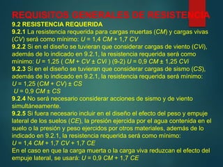 REQUISITOS GENERALES DE RESISTENCIA
9.2 RESISTENCIA REQUERIDA
9.2.1 La resistencia requerida para cargas muertas (CM) y cargas vivas
(CV) será como mínimo: U = 1,4 CM + 1,7 CV
9.2.2 Si en el diseño se tuvieran que considerar cargas de viento (CVi),
además de lo indicado en 9.2.1, la resistencia requerida será como
mínimo: U = 1,25 ( CM + CV ± CVi ) (9-2) U = 0,9 CM ± 1,25 CVi
9.2.3 Si en el diseño se tuvieran que considerar cargas de sismo (CS),
además de lo indicado en 9.2.1, la resistencia requerida será mínimo:
U = 1,25 (CM + CV) ± CS
U = 0,9 CM ± CS
9.2.4 No será necesario considerar acciones de sismo y de viento
simultáneamente.
9.2.5 Si fuera necesario incluir en el diseño el efecto del peso y empuje
lateral de los suelos (CE), la presión ejercida por el agua contenida en el
suelo o la presión y peso ejercidos por otros materiales, además de lo
indicado en 9.2.1, la resistencia requerida será como mínimo:
U = 1,4 CM + 1,7 CV + 1,7 CE
En el caso en que la carga muerta o la carga viva reduzcan el efecto del
empuje lateral, se usará: U = 0,9 CM + 1,7 CE
 