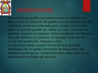INTRODUCCION
Una estructura puede concebirse como un sistema, es
decir, como un conjunto de partes o componentes que se
combinan en forma ordenada para cumplir una función
dada. La función puede ser: salvar un claro, como en los
puentes; encerrar un espacio, como sucede en los distintos
tipos de edificios, o contener un empuje, como en los
muros de contención, tanques o silos.
La estructura debe cumplir la función a la que está
destinada con un grado razonable de seguridad y de
manera que tenga un comportamiento adecuado en las
condiciones normales de servicio.
 