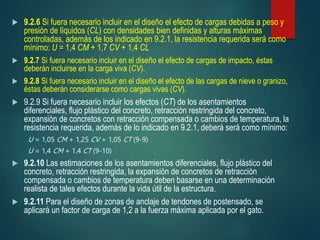  9.2.6 Si fuera necesario incluir en el diseño el efecto de cargas debidas a peso y
presión de líquidos (CL) con densidades bien definidas y alturas máximas
controladas, además de los indicado en 9.2.1, la resistencia requerida será como
mínimo: U = 1,4 CM + 1,7 CV + 1,4 CL
 9.2.7 Si fuera necesario incluir en el diseño el efecto de cargas de impacto, éstas
deberán incluirse en la carga viva (CV).
 9.2.8 Si fuera necesario incluir en el diseño el efecto de las cargas de nieve o granizo,
éstas deberán considerarse como cargas vivas (CV).
 9.2.9 Si fuera necesario incluir los efectos (CT) de los asentamientos
diferenciales, flujo plástico del concreto, retracción restringida del concreto,
expansión de concretos con retracción compensada o cambios de temperatura, la
resistencia requerida, además de lo indicado en 9.2.1, deberá será como mínimo:
U = 1,05 CM + 1,25 CV + 1,05 CT (9-9)
U = 1,4 CM + 1,4 CT (9-10)
 9.2.10 Las estimaciones de los asentamientos diferenciales, flujo plástico del
concreto, retracción restringida, la expansión de concretos de retracción
compensada o cambios de temperatura deben basarse en una determinación
realista de tales efectos durante la vida útil de la estructura.
 9.2.11 Para el diseño de zonas de anclaje de tendones de postensado, se
aplicará un factor de carga de 1,2 a la fuerza máxima aplicada por el gato.
 