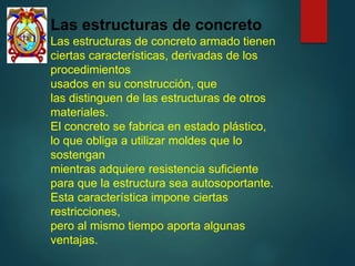 Las estructuras de concreto
Las estructuras de concreto armado tienen
ciertas características, derivadas de los
procedimientos
usados en su construcción, que
las distinguen de las estructuras de otros
materiales.
El concreto se fabrica en estado plástico,
lo que obliga a utilizar moldes que lo
sostengan
mientras adquiere resistencia suficiente
para que la estructura sea autosoportante.
Esta característica impone ciertas
restricciones,
pero al mismo tiempo aporta algunas
ventajas.
 