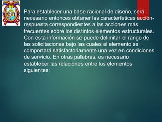Para establecer una base racional de diseño, será
necesario entonces obtener las características acción-
respuesta correspondientes a las acciones más
frecuentes sobre los distintos elementos estructurales.
Con esta información se puede delimitar el rango de
las solicitaciones bajo las cuales el elemento se
comportará satisfactoriamente una vez en condiciones
de servicio. En otras palabras, es necesario
establecer las relaciones entre los elementos
siguientes:
 