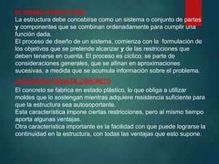 EL DISEÑO ESTRUCTURAL
La estructura debe concebirse como un sistema o conjunto de partes
y componentes que se combinan ordenadamente para cumplir una
función dada.
El proceso de diseño de un sistema, comienza con la formulación de
los objetivos que se pretende alcanzar y de las restricciones que
deben tenerse en cuenta. El proceso es cíclico; se parte de
consideraciones generales, que se afinan en aproximaciones
sucesivas, a medida que se acumula información sobre el problema.
LAS ESTRUCTURAS DE CONCRETO
El concreto se fabrica en estado plástico, lo que obliga a utilizar
moldes que lo sostengan mientras adquiere resistencia suficiente para
que la estructura sea autosoportante.
Esta característica impone ciertas restricciones, pero al mismo tiempo
aporta algunas ventajas.
Otra característica importante es la facilidad con que puede lograrse la
continuidad en la estructura, con todas las ventajas que esto supone.
 