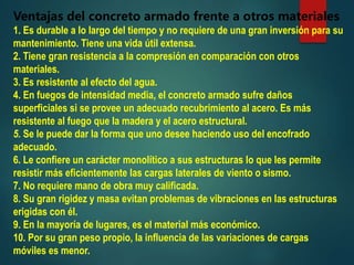 Ventajas del concreto armado frente a otros materiales
1. Es durable a lo largo del tiempo y no requiere de una gran inversión para su
mantenimiento. Tiene una vida útil extensa.
2. Tiene gran resistencia a la compresión en comparación con otros
materiales.
3. Es resistente al efecto del agua.
4. En fuegos de intensidad media, el concreto armado sufre daños
superficiales si se provee un adecuado recubrimiento al acero. Es más
resistente al fuego que la madera y el acero estructural.
5. Se le puede dar la forma que uno desee haciendo uso del encofrado
adecuado.
6. Le confiere un carácter monolítico a sus estructuras lo que les permite
resistir más eficientemente las cargas laterales de viento o sismo.
7. No requiere mano de obra muy calificada.
8. Su gran rigidez y masa evitan problemas de vibraciones en las estructuras
erigidas con él.
9. En la mayoría de lugares, es el material más económico.
10. Por su gran peso propio, la influencia de las variaciones de cargas
móviles es menor.
 