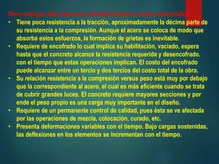 Desventajas del concreto armado frente a otros materiales
• Tiene poca resistencia a la tracción, aproximadamente la décima parte de
su resistencia a la compresión. Aunque el acero se coloca de modo que
absorba estos esfuerzos, la formación de grietas es inevitable.
• Requiere de encofrado lo cual implica su habilitación, vaciado, espera
hasta que el concreto alcance la resistencia requerida y desencofrado.
con el tiempo que estas operaciones implican. El costo del encofrado
puede alcanzar entre un tercio y dos tercios del costo total de la obra.
• Su relación resistencia a la compresión versus peso está muy por debajo
que la correspondiente al acero, el cual es más eficiente cuando se trata
de cubrir grandes luces. El concreto requiere mayores secciones y por
ende el peso propio es una carga muy importante en el diseño.
• Requiere de un permanente control de calidad, pues ésta se ve afectada
por las operaciones de mezcla, colocación, curado, etc.
• Presenta deformaciones variables con el tiempo. Bajo cargas sostenidas,
las deflexiones en los elementos se incrementan con el tiempo.
 