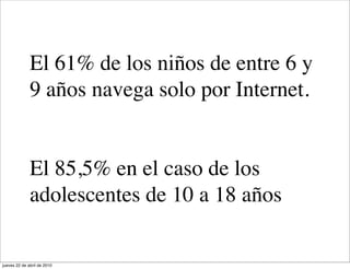 El 61% de los niños de entre 6 y
              9 años navega solo por Internet.


              El 85,5% en el caso de los
              adolescentes de 10 a 18 años

jueves 22 de abril de 2010
 
