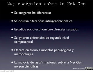 Muy escéptico sobre la Net Gen

                    • Se exageran las diferencias
                    • Se ocultan diferencias intrageneracionales
                    • Estudios socio-económico-culturales sesgados
                    • Se ignoran diferencias de segundo nivel
                             competencial

                    • Debate en torno a modelos pedagógicos y
                             metodologías

                    • La mayoría de las aﬁrmaciones sobre la Net Gen
                             no son cientíﬁcas                Aníbal de la Torre
jueves 22 de abril de 2010
 